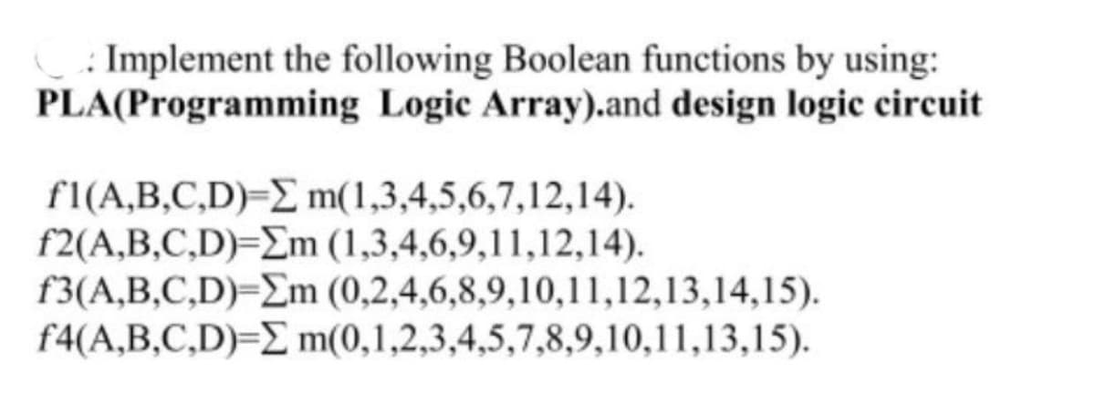 : Implement the following Boolean functions by using:
PLA(Programming Logic Array).and design logic circuit
f1(A,B,C,D)=E m(1,3,4,5,6,7,12,14).
f2(A,B,C,D)=Em (1,3,4,6,9,11,12,14).
f3(A,B,C,D)=Em (0,2,4,6,8,9,10,11,12,13,14,15).
f4(A,B,C,D)=E m(0,1,2,3,4,5,7,8,9,10,11,13,15).
