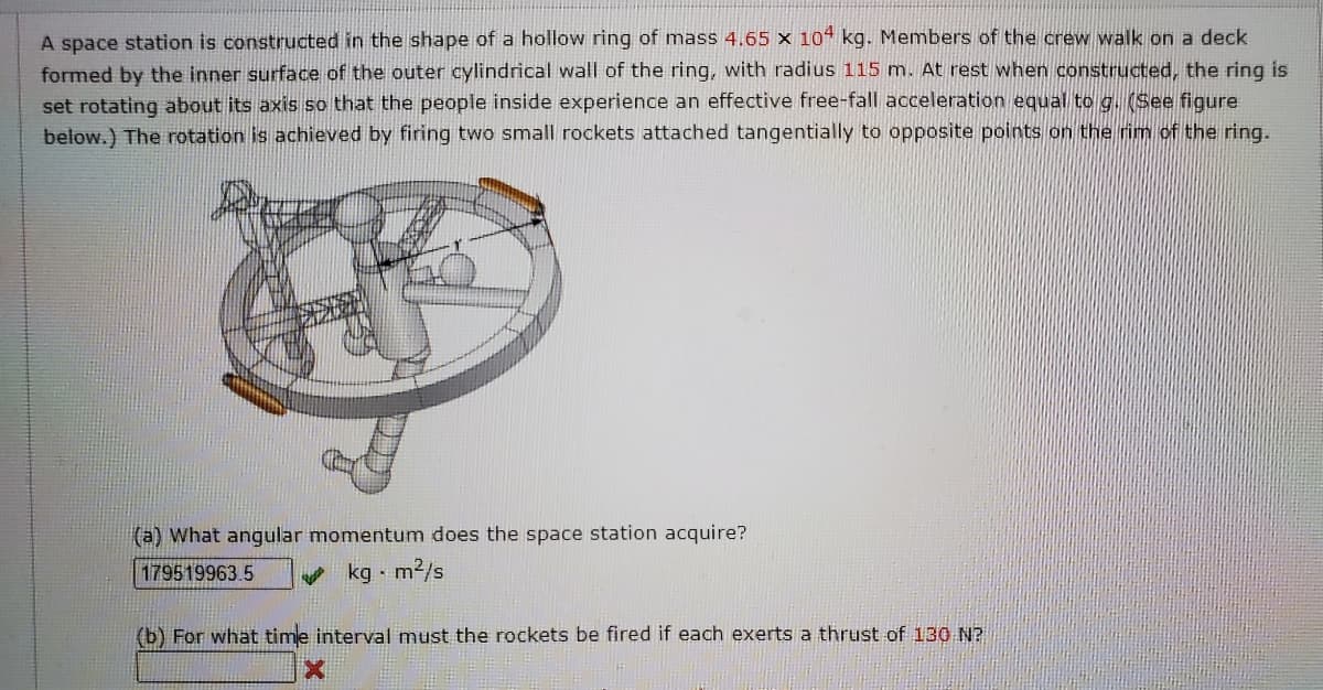 A space station is constructed in the shape of a hollow ring of mass 4.65 x 10 kg. Members of the crew walk on a deck
formed by the inner surface of the outer cylindrical wall of the ring, with radius 115 m. At rest when constructed, the ring is
set rotating about its axis so that the people inside experience an effective free-fall acceleration equal to g. (See figure
below.) The rotation is achieved by firing two small rockets attached tangentially to opposite points on the rim of the ring.
(a) What angular momentum does the space station acquire?
179519963.5
kg m2/s
(b) For what time interval must the rockets be fired if each exerts a thrust of 130 N?
