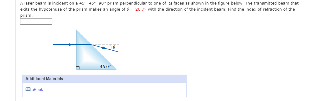 A laser beam is incident on a 45°-450-90° prism perpendicular to one of its faces as shown in the figure below. The transmitted beam that
exits the hypotenuse of the prism makes an angle of e = 26.7° with the direction of the incident beam. Find the index of refraction of the
prism.
45.0°
Additional Materials
M eBook
