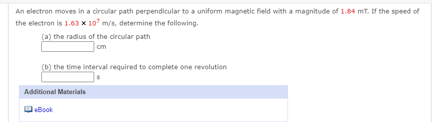 An electron moves in a circular path perpendicular to a uniform magnetic field with a magnitude of 1.84 mT. If the speed of
the electron is 1.63 x 107 m/s, determine the following.
(a) the radius of the circular path
cm
(b) the time interval required to complete one revolution
Additional Materials
eBook
