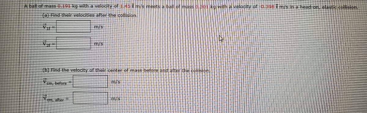 A ball of mass 0.191 kg with a velocity of 1.45 î m/s meets a ball of mass 0.B01 kg with a velocity of -0.398 i m/s in a head-on, élastic collision.
(a) Find their velocities after the collision.
m/s
m/s
(b) Find the velocity of their center of mass before and after the collision.
cm, before =
m/s
m/s
cm, after =
