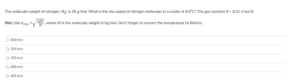 The molecular weight of nitrogen, N2, is 28 g/mol. What is the rms speed of nitrogen molecules in a cooler at 8.0°C? The gas constant R = 8.31 J/mol K.
Hint: Use Vrms
3RT
SRI, where M is the molecular weight in kg/mol. Don't forget t convert the temperature to Kelvins.
O 500 m/s
O 550 m/s
O 450 m/s
O 600 m/s
O 650 m/s
