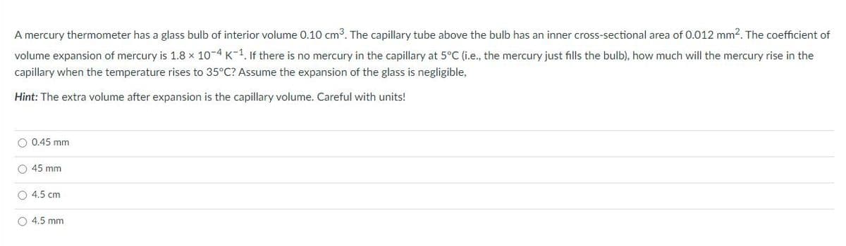 A mercury thermometer has a glass bulb of interior volume 0.10 cm3. The capillary tube above the bulb has an inner cross-sectional area of 0.012 mm². The coefficient of
volume expansion of mercury is 1.8 x 10-4 K-1. If there is no mercury in the capillary at 5°C (i.e., the mercury just fills the bulb), how much will the mercury rise in the
capillary when the temperature rises to 35°C? Assume the expansion of the glass is negligible,
Hint: The extra volume after expansion is the capillary volume. Careful with units!
O 0.45 mm
O 45 mm
O 4.5 cm
O 4.5 mm
