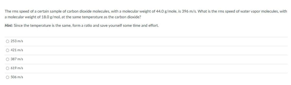 The rms speed of a certain sample of carbon dioxide molecules, with a molecular weight of 44.0 g/mole, is 396 m/s. What is the rms speed of water vapor molecules, with
a molecular weight of 18.0 g/mol, at the same temperature as the carbon dioxide?
Hint: Since the temperature is the same, form a ratio and save yourself some time and effort.
O 253 m/s
O 421 m/s
O 387 m/s
O 619 m/s
O 506 m/s
