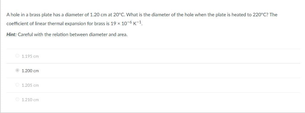 A hole in a brass plate has a diameter of 1.20 cm at 20°C. What is the diameter of the hole when the plate is heated to 220°C? The
coefficient of linear thermal expansion for brass is 19 x 10-6 K-1.
Hint: Careful with the relation between diameter and area.
1.195 cm
1.200 cm
O 1.205 cm
O 1.210 cm
