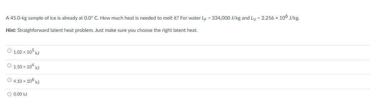 A 45.0-kg sample of ice is already at 0.0° C. How much heat is needed to melt it? For water Lf = 334,000 J/kg and Ly = 2.256 x 106 J/kg.
Hint: Straighforward latent heat problem. Just make sure you choose the right latent heat.
O 1.02 x 105 kJ
O 1.50 x 104 kJ
O 4.10 x 106 kJ
O 0.00 kJ
