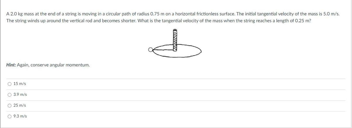 A 2.0 kg mass at the end of a string is moving in a circular path of radius 0.75 m on a horizontal frictionless surface. The initial tangential velocity of the mass is 5.0 m/s.
The string winds up around the vertical rod and becomes shorter. What is the tangential velocity of the mass when the string reaches a length of 0.25 m?
Hint: Again, conserve angular momentum.
O 15 m/s
O 3.9 m/s
O 25 m/s
O 9.3 m/s
