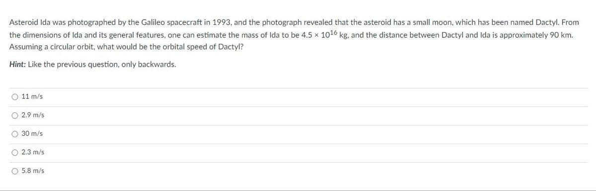 Asteroid Ida was photographed by the Galileo spacecraft in 1993, and the photograph revealed that the asteroid has a small moon, which has been named Dactyl. From
the dimensions of Ida and its general features, one can estimate the mass of Ida to be 4.5 x 1016 kg, and the distance between Dactyl and Ida is approximately 90 km.
Assuming a circular orbit, what would be the orbital speed of Dactyl?
Hint: Like the previous question, only backwards.
O 11 m/s
O 2.9 m/s
O 30 m/s
2.3 m/s
O 5.8 m/s
