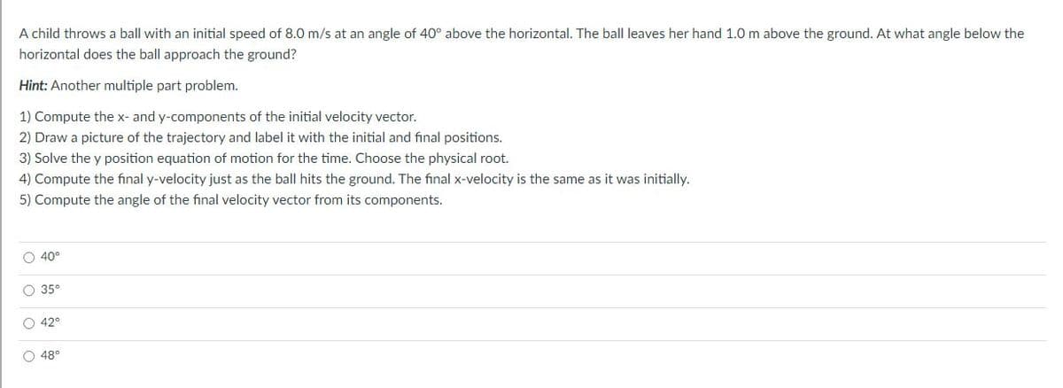 A child throws a ball with an initial speed of 8.0 m/s at an angle of 40° above the horizontal. The ball leaves her hand 1.0 m above the ground. At what angle below the
horizontal does the ball approach the ground?
Hint: Another multiple part problem.
1) Compute the x- and y-components of the initial velocity vector.
2) Draw a picture of the trajectory and label it with the initial and final positions.
3) Solve the y position equation of motion for the time. Choose the physical root.
4) Compute the final y-velocity just as the ball hits the ground. The final x-velocity is the same as it was initially.
5) Compute the angle of the final velocity vector from its components.
O 40°
O 35°
O 42°
O 48°
O o oO
