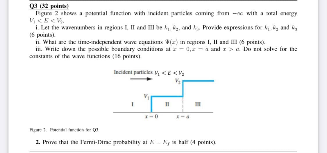 Q3 (32 points)
Figure 2 shows a potential function with incident particles coming from -o with a total energy
Vị < E < V2.
i. Let the wavenumbers in regions I, II and III be k1, k2, and kg. Provide expressions for k1, k2 and k3
(6 points).
ii. What are the time-independent wave equations V(x) in regions I, II and III (6 points).
iii. Write down the possible boundary conditions at r = 0, x = a and r > a. Do not solve for the
constants of the wave functions (16 points).
Incident particles V, <E <V2
V2
V1
I
II
III
x= 0
X= a
Figure 2. Potential function for Q3.
2. Prove that the Fermi-Dirac probability at E = E, is half (4 points).
