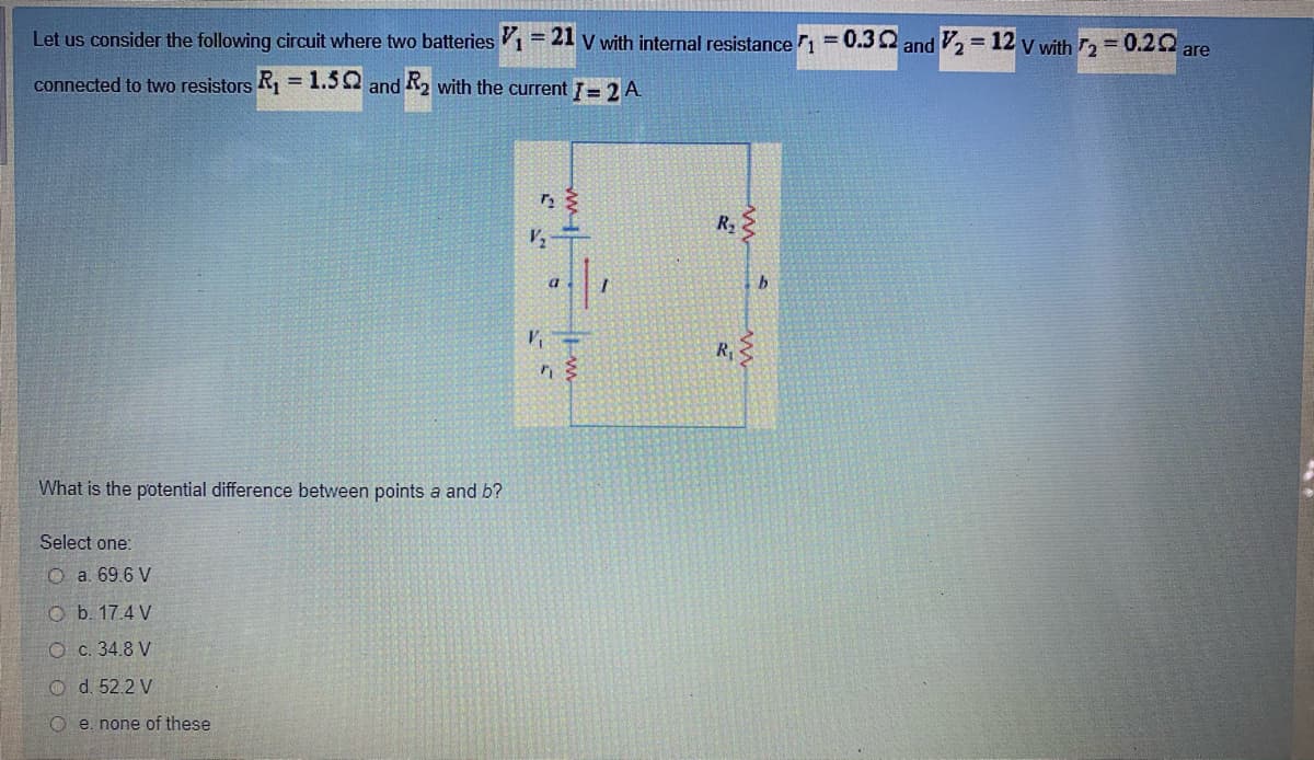 Let us consider the following circuit where two batteries 1= 21 v with internal resistancen= 0.32 and 2 = 12 y with 2 = 0.20
are
connected to two resistors R1 = 1.52 and R2 with the current = 2 A
%3D
R2
at
What is the potential difference between points a and b?
Select one:
O a. 69.6 V
O b. 17.4 V
O c. 34.8 V
O d. 52.2 V
O e. none of these
