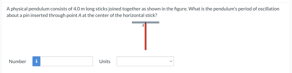 A physical pendulum consists of 4.0 m long sticks joined together as shown in the figure. What is the pendulum's period of oscillation
about a pin inserted through point A at the center of the horizontal stick?
A
Number
Units
T