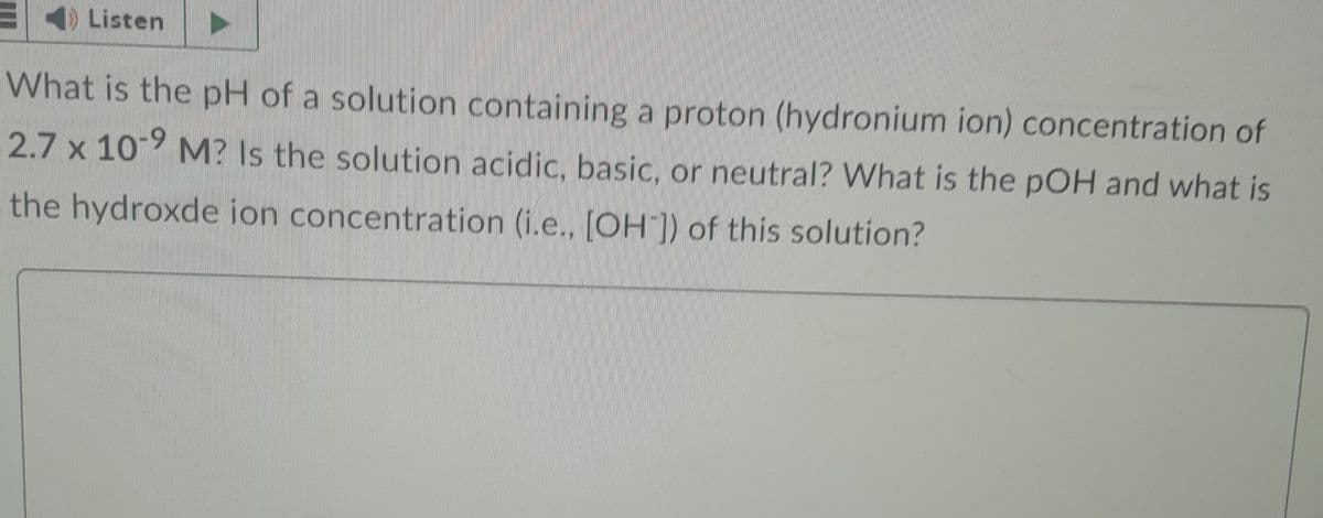 Listen
What is the pH of a solution containing a proton (hydronium ion) concentration of
2.7 x 109 M? Is the solution acidic, basic, or neutral? What is the pOH and what is
the hydroxde ion concentration (i.e., [OH]) of this solution?