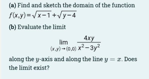 (a) Find and sketch the domain of the function
f(x,y)=√x-1+√y-4
(b) Evaluate the limit
4xy
lim
(x,y) → (0,0) x²-3y²
along the y-axis and along the line y = x. Does
the limit exist?