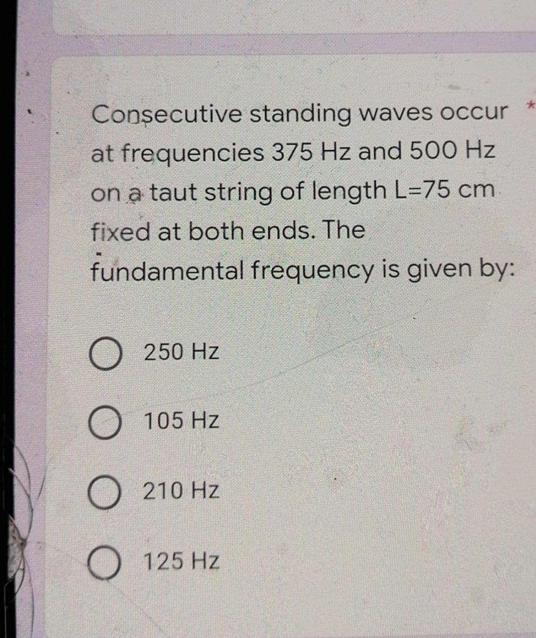 Consecutive
standing waves occur
at frequencies 375 Hz and 500 Hz
on a taut string of length L=75 cm
fixed at both ends. The
fundamental frequency is given by:
O 250 Hz
O
105 Hz
O 210 Hz
O 125 Hz