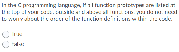 In the C programming language, if all function prototypes are listed at
the top of your code, outside and above all functions, you do not need
to worry about the order of the function definitions within the code.
True
False
