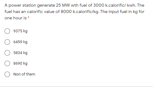 A power station generate 25 MW wth fuel of 3000 k.calorific/ kwh. The
fuel has an calorific value of 8000 k.calorific/kg. The input fuel in kg for
one hour is *
9375 kg
6459 kg
5834 kg
8690 kg
Non of them
