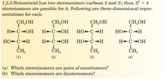1,2,3-Butanetriol has two stereocenters (carbons 2 and 3); thus, 22 = 4
stereoisomers are possible for it. Following are three-dimensional repre-
sentations for each.
CH,OH
CH,OH
CH,OH
CH,OH
H-C-OH
H-C-OH
HO-C-H
HO-C-H
HO-C-H
H-C-OH
HO-C-H
H-Č-OH
ČH,
ČH,
ČH,
(1)
(2)
(3)
(4)
(a) Which stereoisomers are pairs of enantiomers?
(b) Which stereoisomers are diastereomers?
