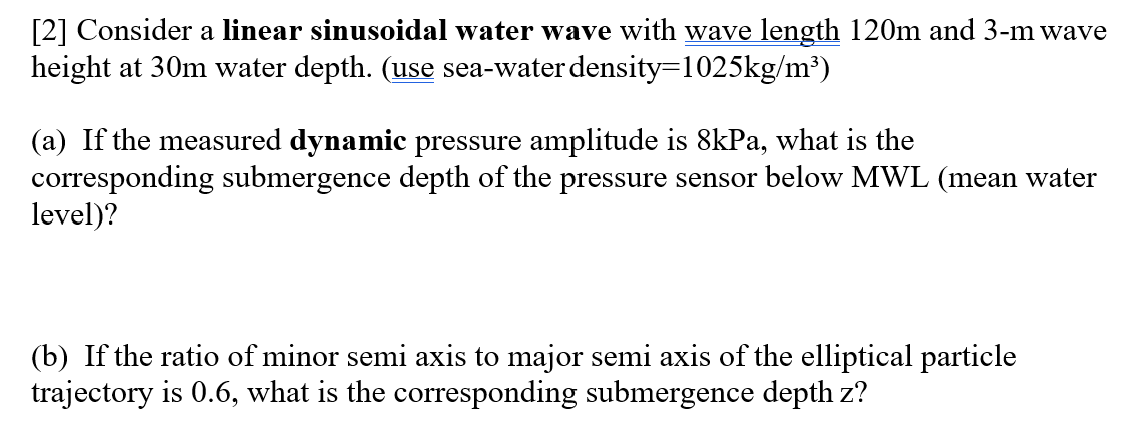 [2] Consider a linear sinusoidal water wave with wave length 120m and 3-m wave
height at 30m water depth. (use sea-water density=1025kg/m³)
(a) If the measured dynamic pressure amplitude is 8kPa, what is the
corresponding submergence depth of the pressure sensor below MWL (mean water
level)?
(b) If the ratio of minor semi axis to major semi axis of the elliptical particle
trajectory is 0.6, what is the corresponding submergence depth z?
