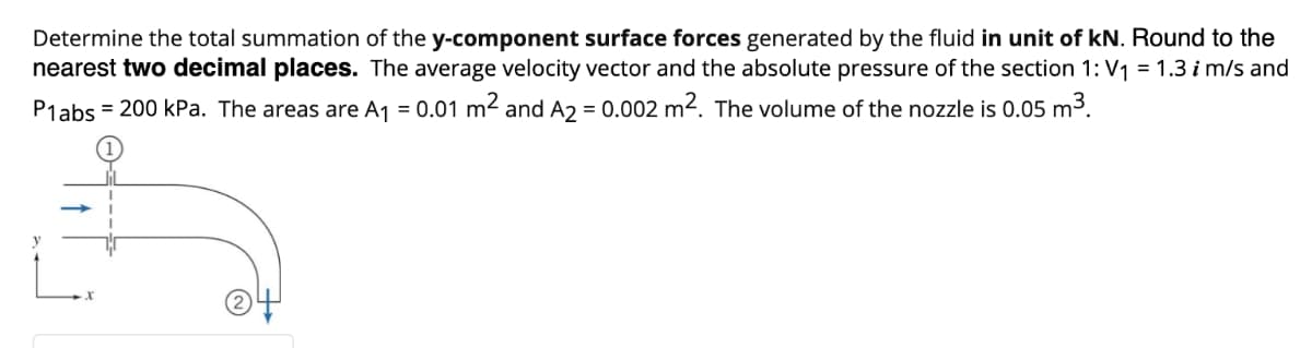 Determine the total summation of the y-component surface forces generated by the fluid in unit of kN. Round to the
nearest two decimal places. The average velocity vector and the absolute pressure of the section 1: V1 = 1.3 i m/s and
P1abs = 200 kPa. The areas are A1 = 0.01 m2 and A2 = 0.002 m2. The volume of the nozzle is 0.05 m3.
(2
