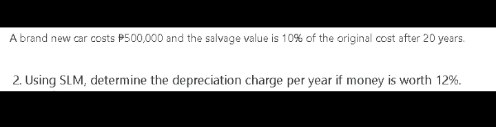 A brand new car costs P500,000 and the salvage value is 10% of the original cost after 20 years.
2. Using SLM, determine the depreciation charge per year if money is worth 12%.
