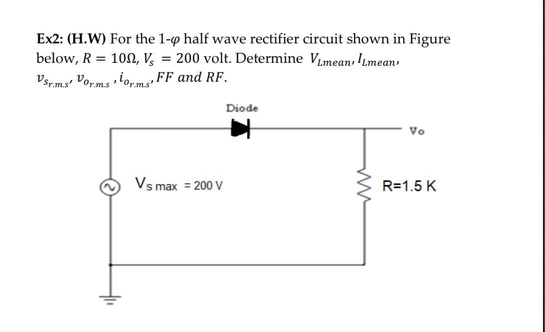 Ex2: (H.W) For the 1-0 half wave rectifier circuit shown in Figure
= 200 volt. Determine VLmean, ILmean,
below, R = 100, V
VSr.m.s' Vor.m.sorms FF and RF.
Vs max = 200 V
Diode
www
Vo
R=1.5 K