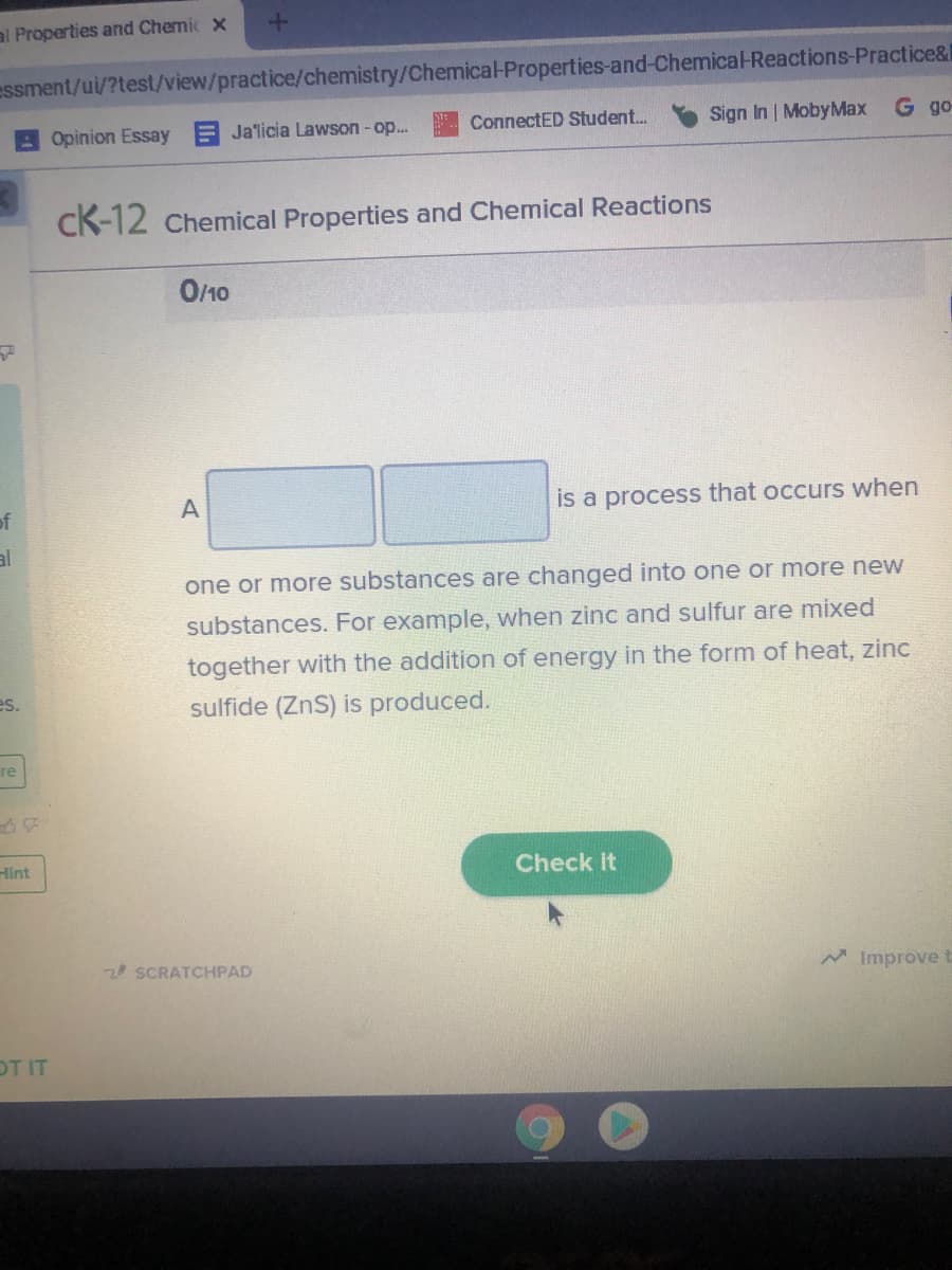 al Properties and Chemic x
essment/ui/?test/view/practice/chemistry/Chemical-Properties-and-Chemica-Reactions-Practice&
ConnectED Student.
Sign In MobyMax G go-
Opinion Essay E Ja'licia Lawson - op...
CK-12 Chemical Properties and Chemical Reactions
O/10
of
is a process that occurs when
one or more substances are changed into one or more new
substances. For example, when zinc and sulfur are mixed
together with the addition of energy in the form of heat, zinc
es.
sulfide (ZnS) is produced.
re
Hint
Check it
2 SCRATCHPAD
A Improve
OT IT
