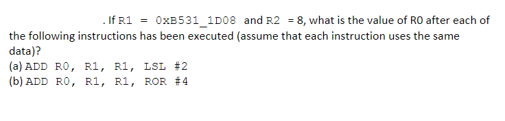 . If R1 =
OXB531_1D08 and R2 = 8, what is the value of RO after each of
the following instructions has been executed (assume that each instruction uses the same
data)?
(a) ADD RO, R1, R1, LSL #2
(b) ADD RO, R1, R1, ROR #4
