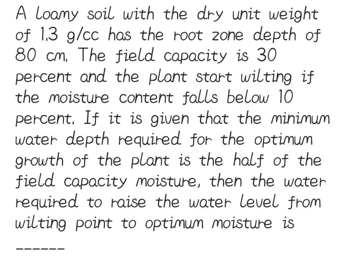 A loamy soil with the dry unit weight
of 1.3 g/cc has the root 2one depth of
80 cm, The field capacity is 30
percent and the plant start wilting if
the moisture content falls below 10
percent, If it is given that the minimum
water depth required for the optimum
growth of the plant is the half of the
field capacity moisture, then the water
required to raise the water level from
wilting point to optimum moisture is
