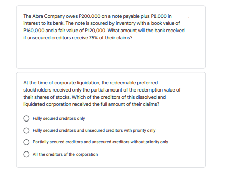 The Abra Company owes P200,000 on a note payable plus P8,000 in
interest to its bank. The note is scoured by inventory with a book value of
P160,000 and a fair value of P120,000. What amount will the bank received
if unsecured creditors receive 75% of their claims?
At the time of corporate liquidation, the redeemable preferred
stockholders received only the partial amount of the redemption value of
their shares of stocks. Which of the creditors of this dissolved and
liquidated corporation received the full amount of their claims?
Fully secured creditors only
Fully secured creditors and unsecured creditors with priority only
Partially secured creditors and unsecured creditors without priority only
All the creditors of the corporation
