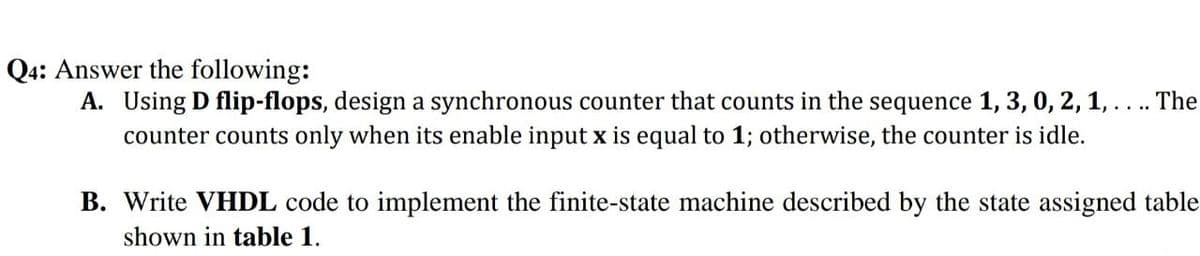 Q4: Answer the following:
A. Using D flip-flops, design a synchronous counter that counts in the sequence 1, 3, 0, 2, 1,... The
counter counts only when its enable input x is equal to 1; otherwise, the counter is idle.
B. Write VHDL code to implement the finite-state machine described by the state assigned table
shown in table 1.
