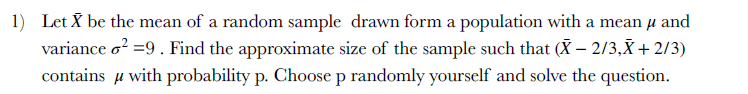 1) Let X be the mean of a random sample drawn form a population with a mean u and
variance o? =9. Find the approximate size of the sample such that (X – 2/3,X + 2/3)
contains u with probability p. Choose p randomly yourself and solve the question.

