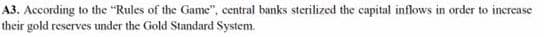 A3. According to the "Rules of the Game", central banks sterilized the capital inflows in order to increase
their gold rescrves under the Gold Standard System.
