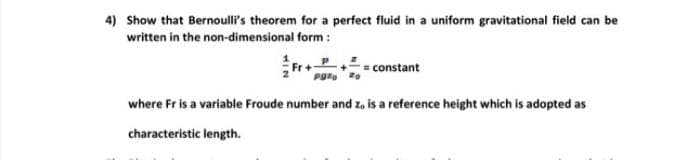 4) Show that Bernoull's theorem for a perfect fluid in a uniform gravitational field can be
written in the non-dimensional form :
= constant
where Fr is a variable Froude number and z, is a reference height which is adopted as
characteristic length.
