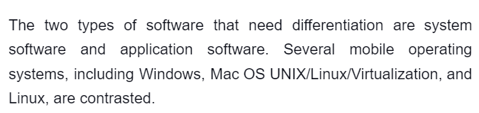 The two types of software that need differentiation are system
software and application software. Several mobile operating
systems, including Windows, Mac OS UNIX/Linux/Virtualization, and
Linux, are contrasted.