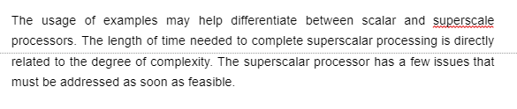 The usage of examples may help differentiate between scalar and superscale
processors. The length of time needed to complete superscalar processing is directly
related to the degree of complexity. The superscalar processor has a few issues that
must be addressed as soon as feasible.