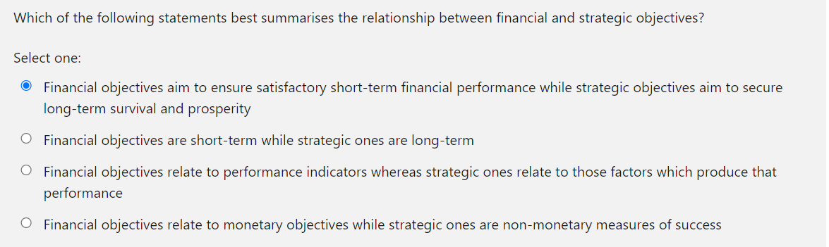 Which of the following statements best summarises the relationship between financial and strategic objectives?
Select one:
Financial objectives aim to ensure satisfactory short-term financial performance while strategic objectives aim to secure
long-term survival and prosperity
O Financial objectives are short-term while strategic ones are long-term
O Financial objectives relate to performance indicators whereas strategic ones relate to those factors which produce that
performance
O Financial objectives relate to monetary objectives while strategic ones are non-monetary measures of success