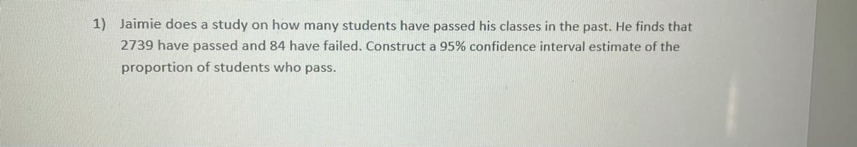 1) Jaimie does a study on how many students have passed his classes in the past. He finds that
2739 have passed and 84 have failed. Construct a 95% confidence interval estimate of the
proportion of students who pass.
