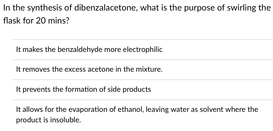 In the synthesis of dibenzalacetone, what is the purpose of swirling the
flask for 20 mins?
It makes the benzaldehyde more electrophilic
It removes the excess acetone in the mixture.
It prevents the formation of side products
It allows for the evaporation of ethanol, leaving water as solvent where the
product is insoluble.
