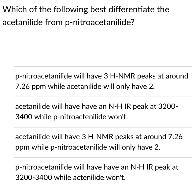 Which of the following best differentiate the
acetanilide from p-nitroacetanilide?
p-nitroacetanilide will have 3 H-NMR peaks at around
7.26 ppm while acetanilide will only have 2.
acetanilide will have have an N-H IR peak at 3200-
3400 while p-nitroactenilide won't.
acetanilide will have 3 H-NMR peaks at around 7.26
ppm while p-nitroacetanilide will only have 2.
p-nitroacetanilide will have have an N-H IR peak at
3200-3400 while actenilide won't.
