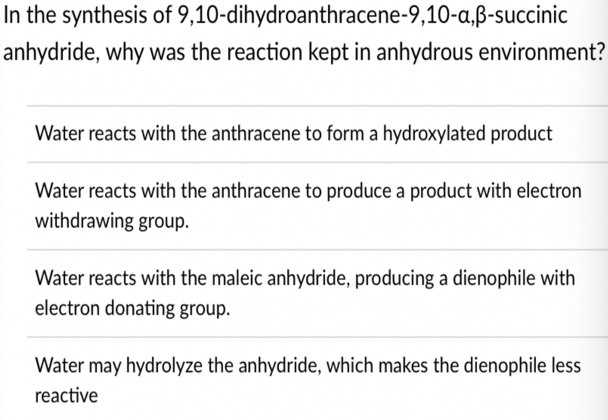 In the synthesis of 9,10-dihydroanthracene-9,10-a,ß-succinic
anhydride, why was the reaction kept in anhydrous environment?
Water reacts with the anthracene to form a hydroxylated product
Water reacts with the anthracene to produce a product with electron
withdrawing group.
Water reacts with the maleic anhydride, producing a dienophile with
electron donating group.
Water may hydrolyze the anhydride, which makes the dienophile less
reactive
