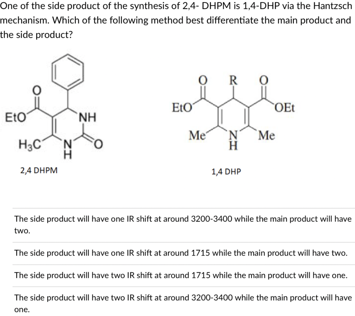 One of the side product of the synthesis of 2,4- DHPM is 1,4-DHP via the Hantzsch
mechanism. Which of the following method best differentiate the main product and
the side product?
R
EtO
OEt
EtO
H.
Me
N'
`Me
N.
H3C
H.
H
2,4 DHPM
1,4 DHP
The side product will have one IR shift at around 3200-3400 while the main product will have
two.
The side product will have one IR shift at around 1715 while the main product will have two.
The side product will have two IR shift at around 1715 while the main product will have one.
The side product will have two IR shift at around 3200-3400 while the main product will have
one.
