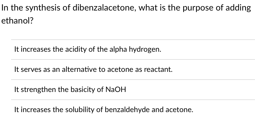 In the synthesis of dibenzalacetone, what is the purpose of adding
ethanol?
It increases the acidity of the alpha hydrogen.
It serves as an alternative to acetone as reactant.
It strengthen the basicity of NaOH
It increases the solubility of benzaldehyde and acetone.
