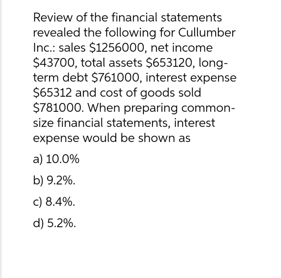Review of the financial statements
revealed the following for Cullumber
Inc.: sales $1256000, net income
$43700, total assets $653120, long-
term debt $761000, interest expense
$65312 and cost of goods sold
$781000. When preparing common-
size financial statements, interest
expense would be shown as
a) 10.0%
b) 9.2%.
c) 8.4%.
d) 5.2%.