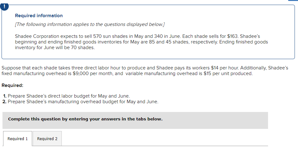 Required information
[The following information applies to the questions displayed below.]
Shadee Corporation expects to sell 570 sun shades in May and 340 in June. Each shade sells for $163. Shadee's
beginning and ending finished goods inventories for May are 85 and 45 shades, respectively. Ending finished goods
inventory for June will be 70 shades.
Suppose that each shade takes three direct labor hour to produce and Shadee pays its workers $14 per hour. Additionally, Shadee's
fixed manufacturing overhead is $9,000 per month, and variable manufacturing overhead is $15 per unit produced.
Required:
1. Prepare Shadee's direct labor budget for May and June.
2. Prepare Shadee's manufacturing overhead budget for May and June.
Complete this question by entering your answers in the tabs below.
Required 1 Required 2