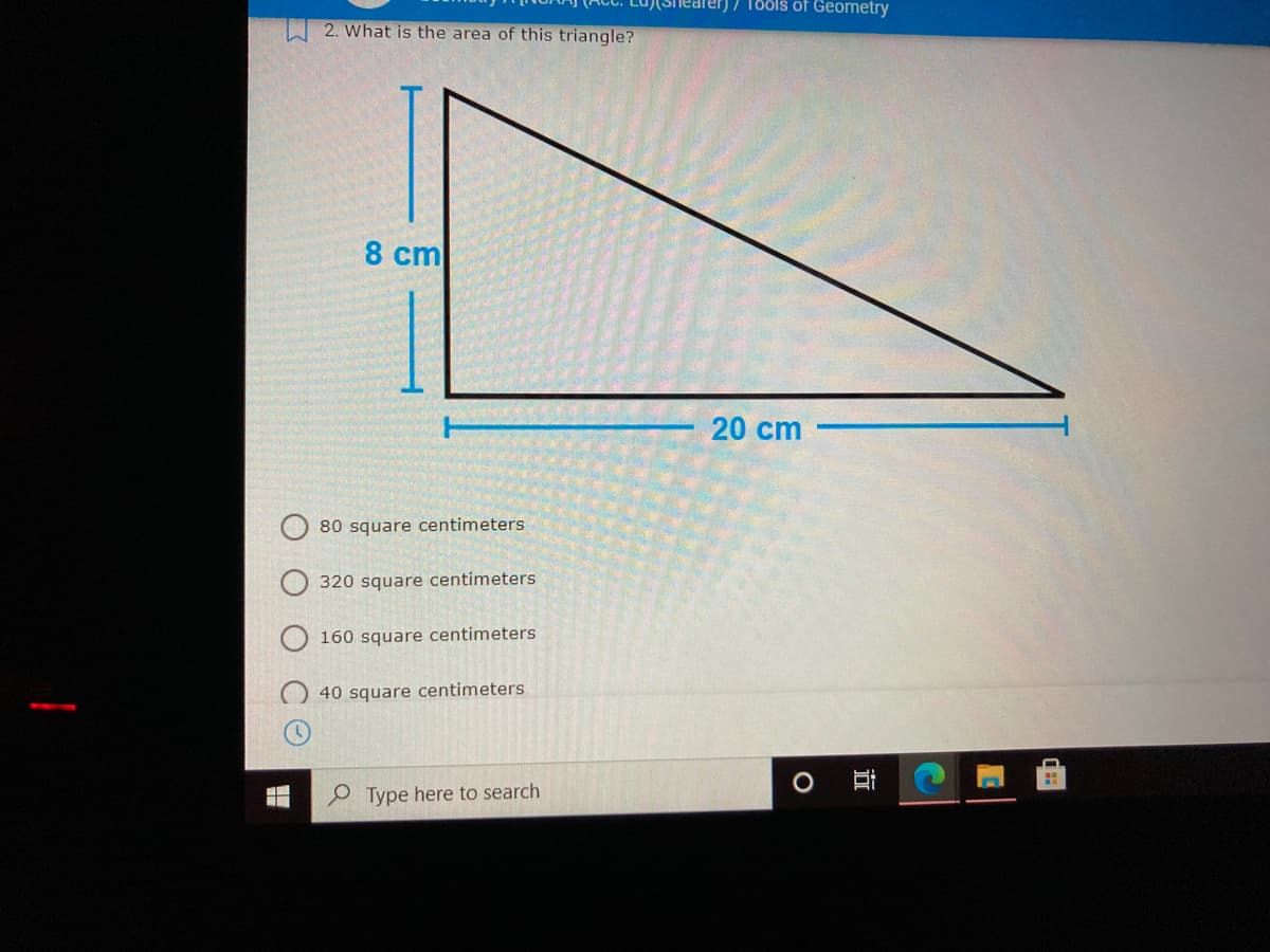 )7 186ls of Geometry
2. What is the area of this triangle?
8 cm
20 cm
80 square centimeters
320 square centimeters
160 square centimeters
40 square centimeters
P Type here to search
