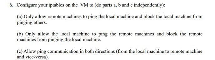 6. Configure your iptables on the VM to (do parts a, b and c independently):
(a) Only allow remote machines to ping the local machine and block the local machine from
pinging others.
(b) Only allow the local machine to ping the remote machines and block the remote
machines from pinging the local machine.
(c) Allow ping communication in both directions (from the local machine to remote machine
and vice-versa).