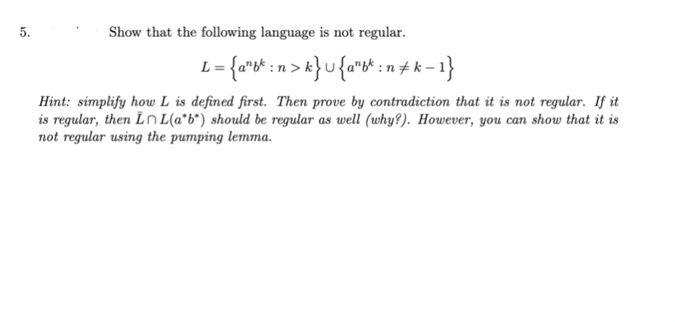 5.
Show that the following language is not regular.
L = {a²bk : n > k} U {a¹bk : n‡k − 1}
Hint: simplify how L is defined first. Then prove by contradiction that it is not regular. If it
is regular, then In L(a*b*) should be regular as well (why?). However, you can show that it is
not regular using the pumping lemma.