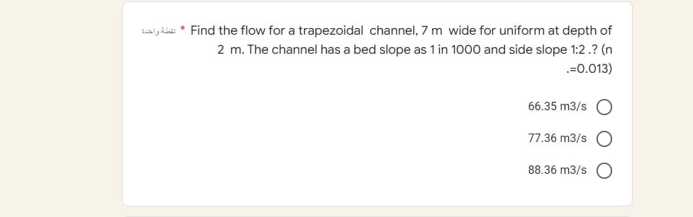 SAL* Find the flow for a trapezoidal channel, 7 m wide for uniform at depth of
2 m. The channel has a bed slope as 1 in 1000 and side slope 1:2.? (n
.=0.013)
66.35 m3/s
77.36 m3/s
88.36 m3/s