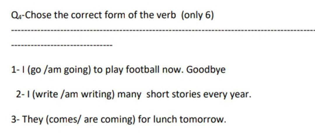 Q4-Chose the correct form of the verb (only 6)
1-1 (go /am going) to play football now. Goodbye
2-1 (write /am writing) many short stories every year.
3- They (comes/ are coming) for lunch tomorrow.